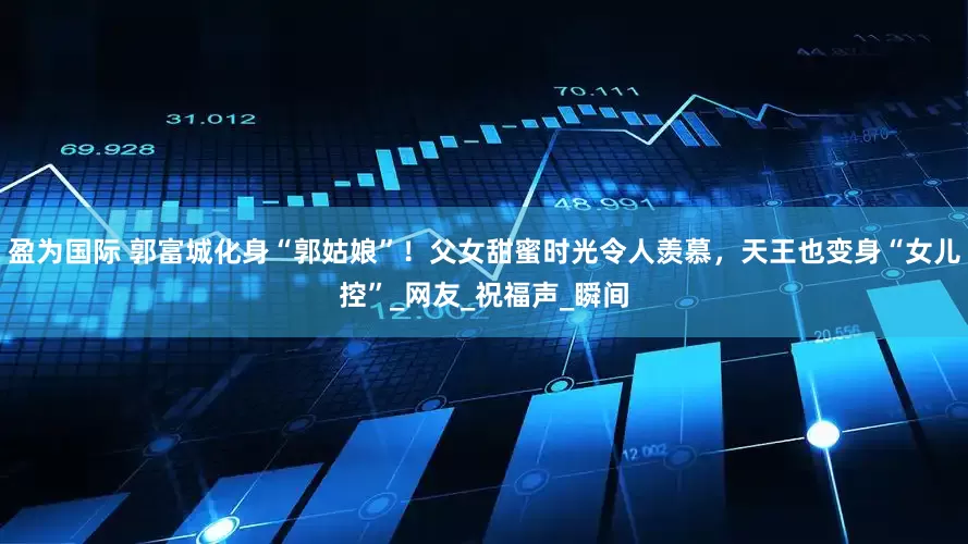 盈为国际 郭富城化身“郭姑娘”！父女甜蜜时光令人羡慕，天王也变身“女儿控”_网友_祝福声_瞬间