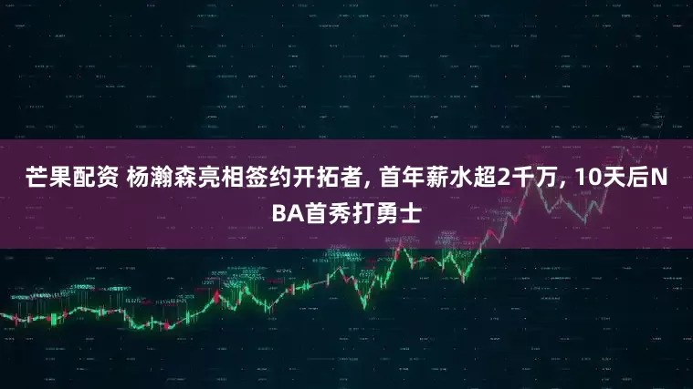 芒果配资 杨瀚森亮相签约开拓者, 首年薪水超2千万, 10天后NBA首秀打勇士
