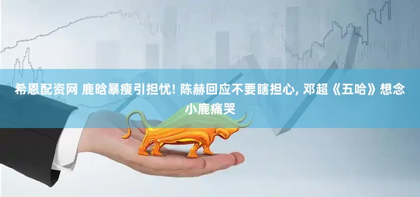 希恩配资网 鹿晗暴瘦引担忧! 陈赫回应不要瞎担心, 邓超《五哈》想念小鹿痛哭