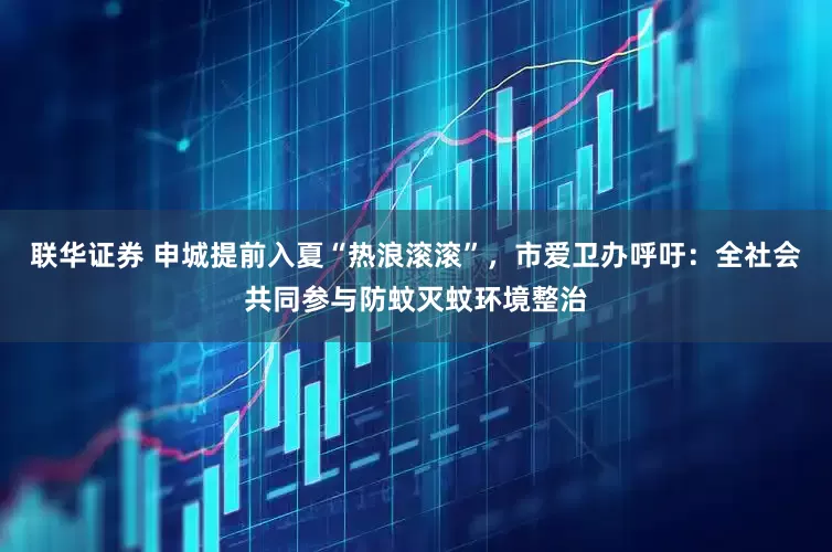 联华证券 申城提前入夏“热浪滚滚”，市爱卫办呼吁：全社会共同参与防蚊灭蚊环境整治