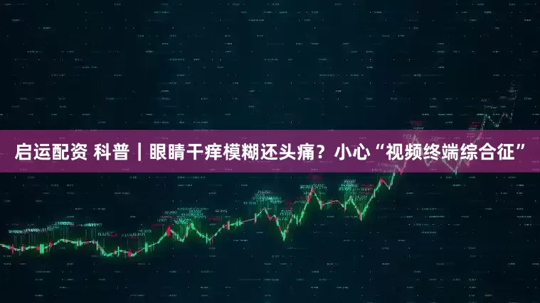 启运配资 科普｜眼睛干痒模糊还头痛？小心“视频终端综合征”