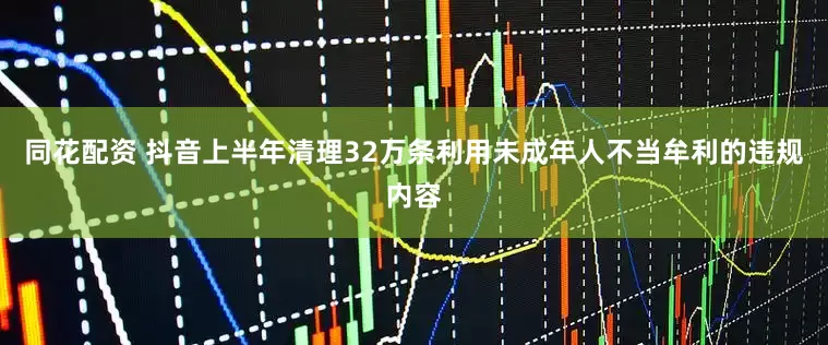 同花配资 抖音上半年清理32万条利用未成年人不当牟利的违规内容