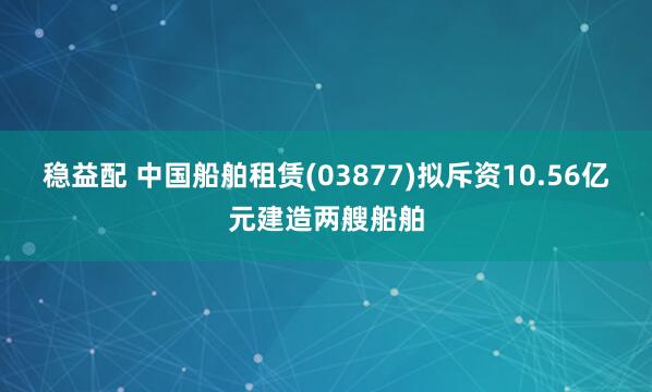 稳益配 中国船舶租赁(03877)拟斥资10.56亿元建造两艘船舶