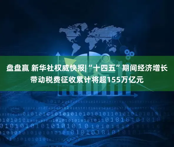 盘盘赢 新华社权威快报|“十四五”期间经济增长带动税费征收累计将超155万亿元