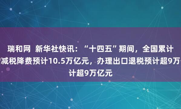 瑞和网  新华社快讯：“十四五”期间，全国累计新增减税降费预计10.5万亿元，办理出口退税预计超9万亿元