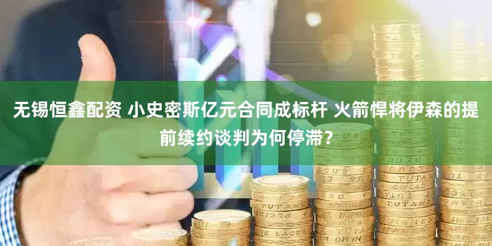 无锡恒鑫配资 小史密斯亿元合同成标杆 火箭悍将伊森的提前续约谈判为何停滞？