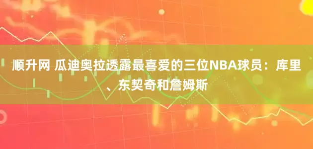 顺升网 瓜迪奥拉透露最喜爱的三位NBA球员：库里、东契奇和詹姆斯