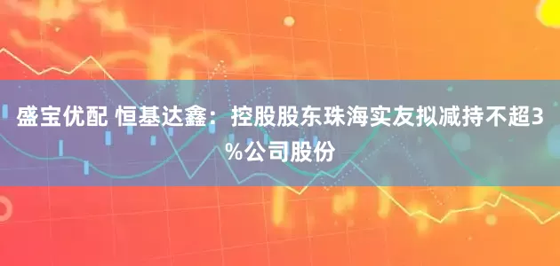 盛宝优配 恒基达鑫：控股股东珠海实友拟减持不超3%公司股份