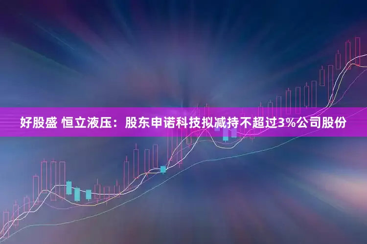 好股盛 恒立液压：股东申诺科技拟减持不超过3%公司股份