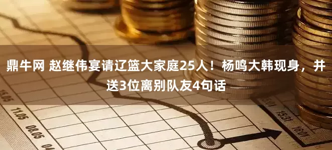 鼎牛网 赵继伟宴请辽篮大家庭25人！杨鸣大韩现身，并送3位离别队友4句话