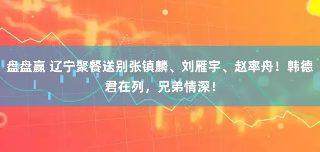 盘盘赢 辽宁聚餐送别张镇麟、刘雁宇、赵率舟！韩德君在列，兄弟情深！