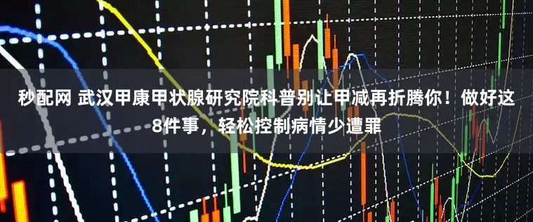 秒配网 武汉甲康甲状腺研究院科普别让甲减再折腾你！做好这8件事，轻松控制病情少遭罪