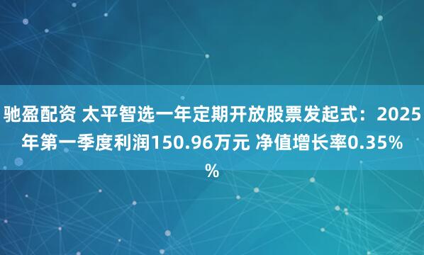 驰盈配资 太平智选一年定期开放股票发起式：2025年第一季度利润150.96万元 净值增长率0.35%