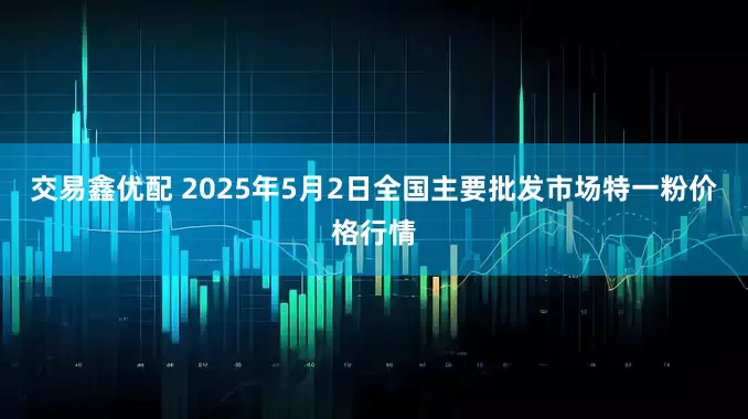 交易鑫优配 2025年5月2日全国主要批发市场特一粉价格行情