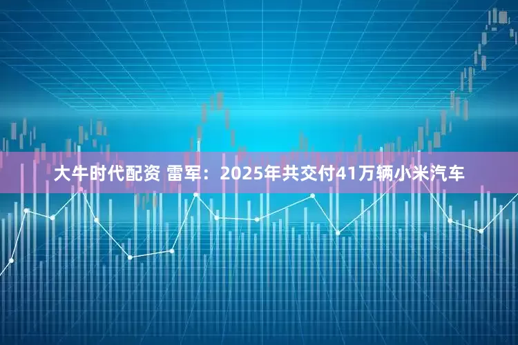 大牛时代配资 雷军：2025年共交付41万辆小米汽车