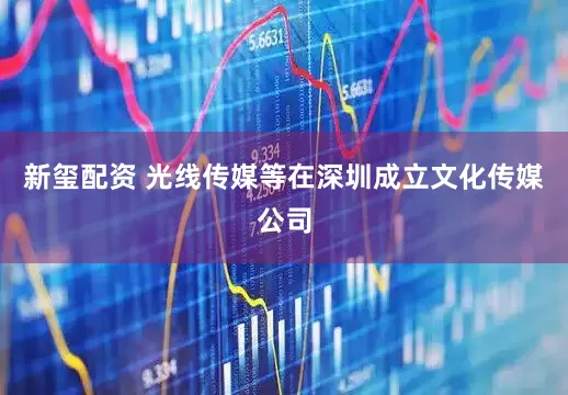 新玺配资 光线传媒等在深圳成立文化传媒公司