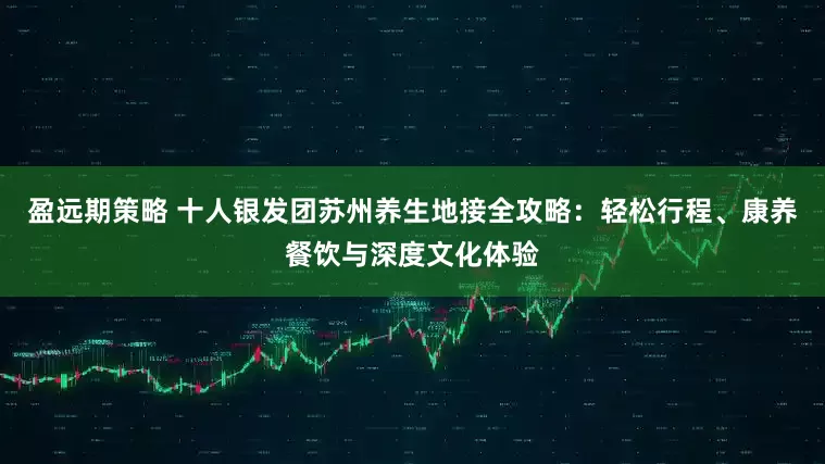 盈远期策略 十人银发团苏州养生地接全攻略：轻松行程、康养餐饮与深度文化体验